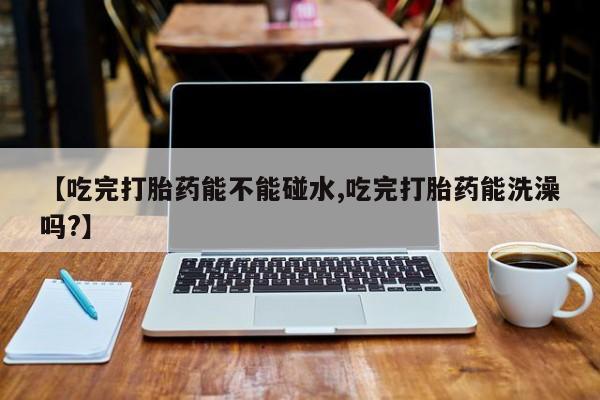 流产药在线购买【吃完打胎药能不能碰水,吃完打胎药能洗澡吗?】