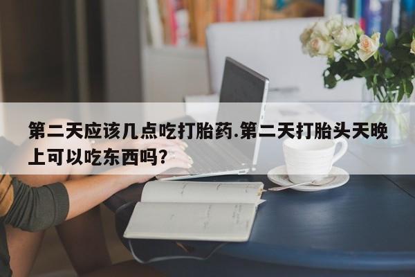 流产药在线购买第二天应该几点吃打胎药.第二天打胎头天晚上可以吃东西吗？