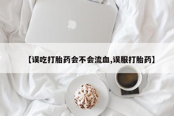 流产药在线购买【误吃打胎药会不会流血,误服打胎药】