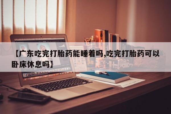 流产药在线购买【广东吃完打胎药能睡着吗,吃完打胎药可以卧床休息吗】