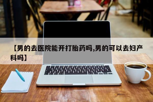 流产药在线购买【男的去医院能开打胎药吗,男的可以去妇产科吗】