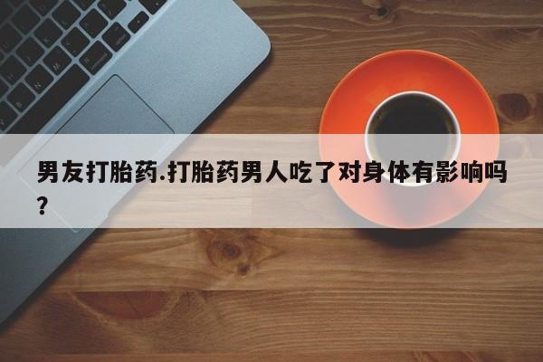 流产药在线购买男友打胎药.打胎药男人吃了对身体有影响吗？
