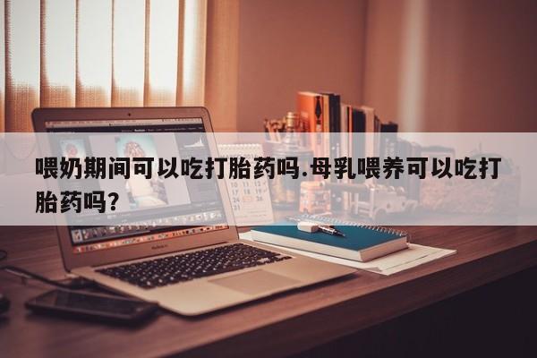 流产药在线购买喂奶期间可以吃打胎药吗.母乳喂养可以吃打胎药吗？