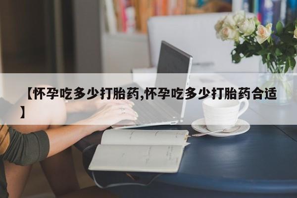 流产药在线购买【怀孕吃多少打胎药,怀孕吃多少打胎药合适】