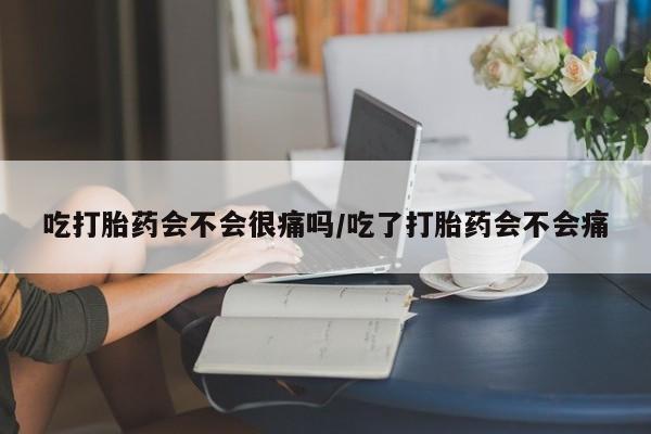 流产药在线购买吃打胎药会不会很痛吗/吃了打胎药会不会痛