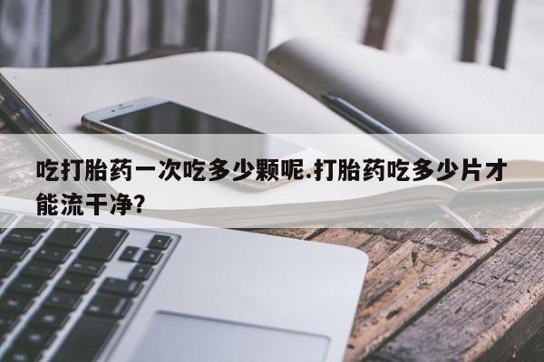 流产药在线购买吃打胎药一次吃多少颗呢.打胎药吃多少片才能流干净？