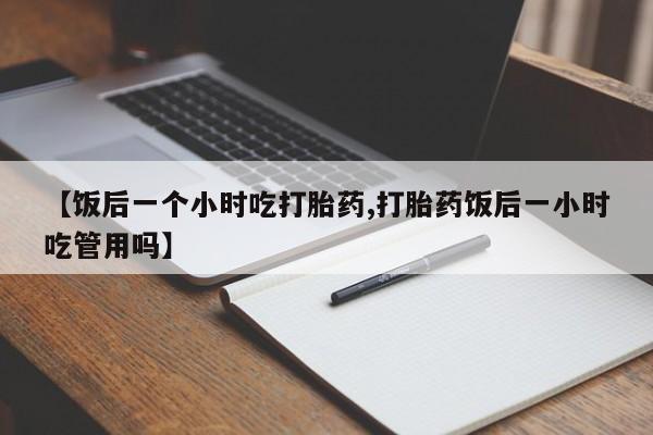 流产药在线购买【饭后一个小时吃打胎药,打胎药饭后一小时吃管用吗】