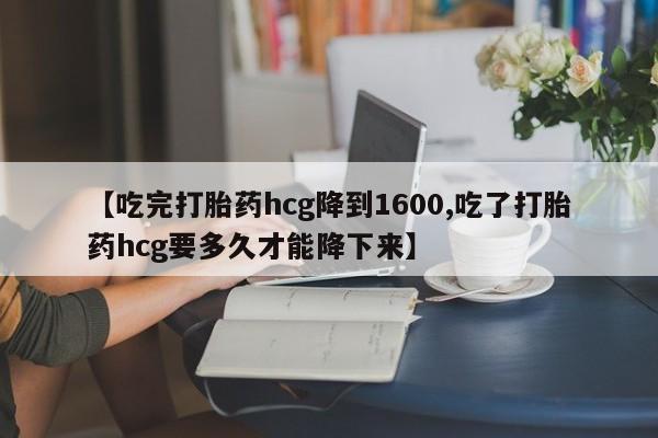 流产药在线购买【吃完打胎药hcg降到1600,吃了打胎药hcg要多久才能降下来】