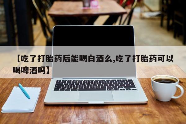 流产药在线购买【吃了打胎药后能喝白酒么,吃了打胎药可以喝啤酒吗】