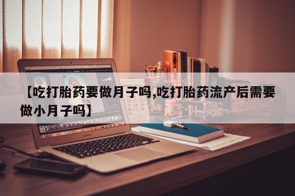 流产药在线购买【吃打胎药要做月子吗,吃打胎药流产后需要做小月子吗】
