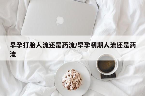 流产药在线购买早孕打胎人流还是药流/早孕初期人流还是药流