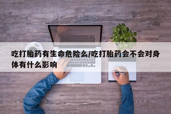 流产药在线购买吃打胎药有生命危险么/吃打胎药会不会对身体有什么影响