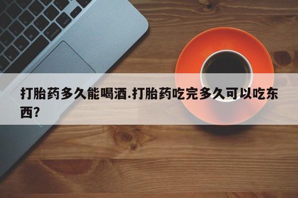 流产药在线购买打胎药多久能喝酒.打胎药吃完多久可以吃东西？