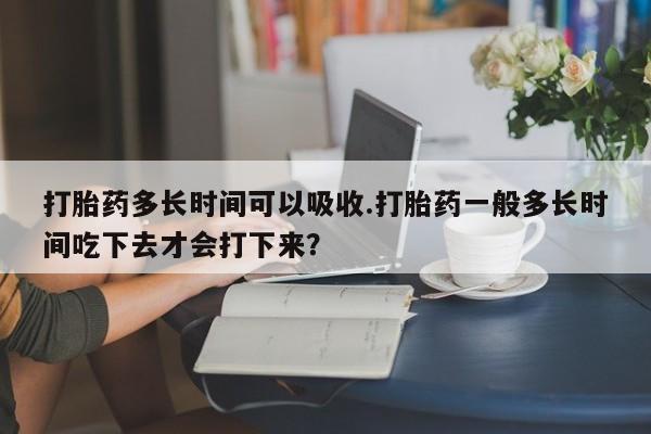 流产药在线购买打胎药多长时间可以吸收.打胎药一般多长时间吃下去才会打下来？