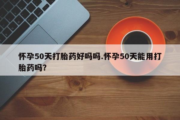 流产药在线购买怀孕50天打胎药好吗吗.怀孕50天能用打胎药吗？