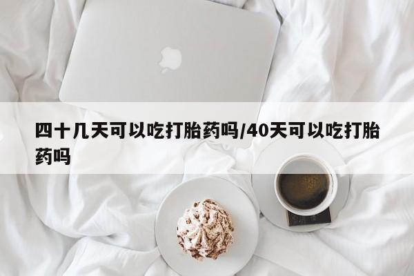 流产药在线购买四十几天可以吃打胎药吗/40天可以吃打胎药吗