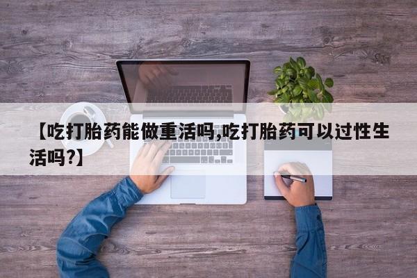 流产药在线购买【吃打胎药能做重活吗,吃打胎药可以过性生活吗?】